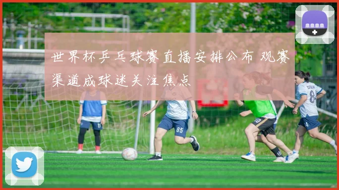 世界杯乒乓球赛直播安排公布 观赛渠道成球迷关注焦点