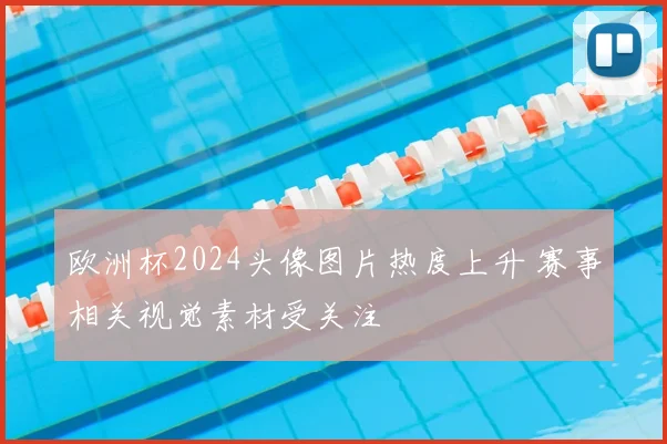 欧洲杯2024头像图片热度上升 赛事相关视觉素材受关注