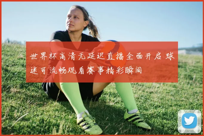 世界杯高清无延迟直播全面开启 球迷可流畅观看赛事精彩瞬间