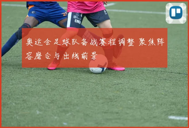 奥运会足球队备战赛程调整 聚焦阵容磨合与出线前景