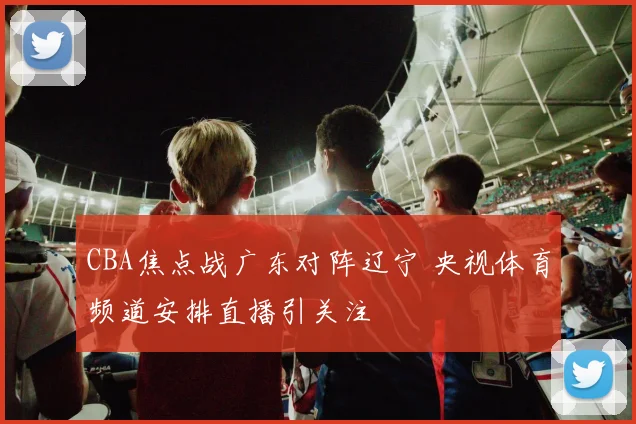 CBA焦点战广东对阵辽宁 央视体育频道安排直播引关注