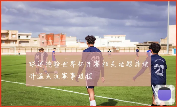 球迷热盼世界杯开赛相关话题持续升温关注赛事进程