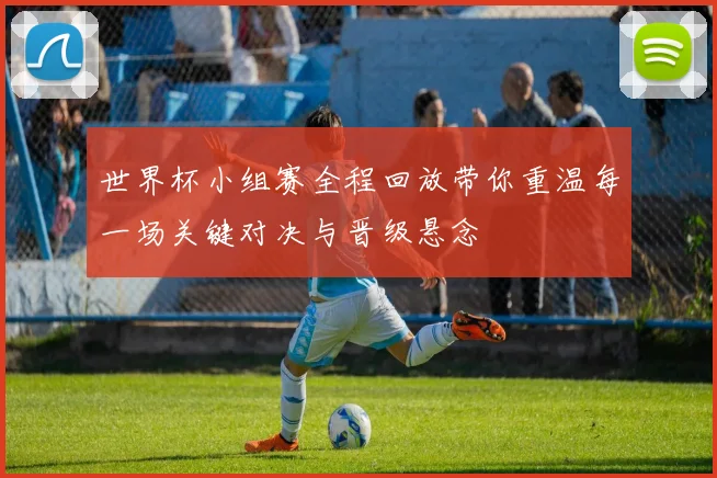 世界杯小组赛全程回放带你重温每一场关键对决与晋级悬念