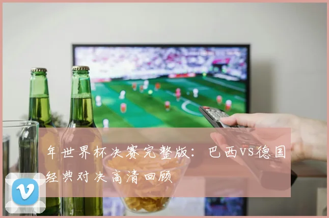 年世界杯决赛完整版：巴西vs德国经典对决高清回顾