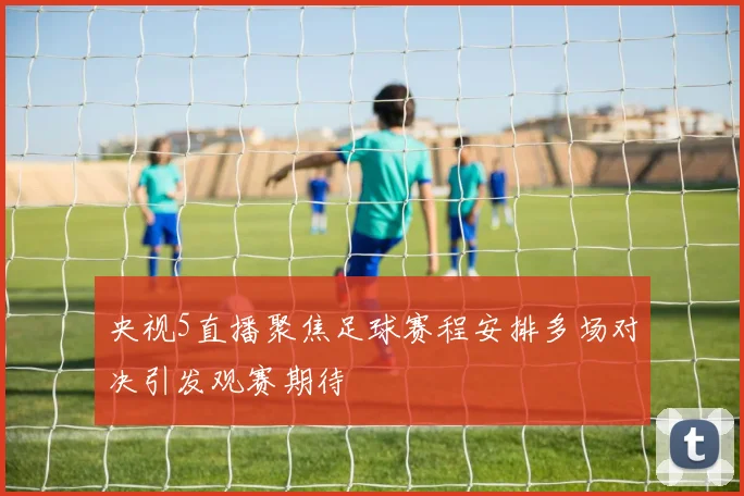 央视5直播聚焦足球赛程安排多场对决引发观赛期待