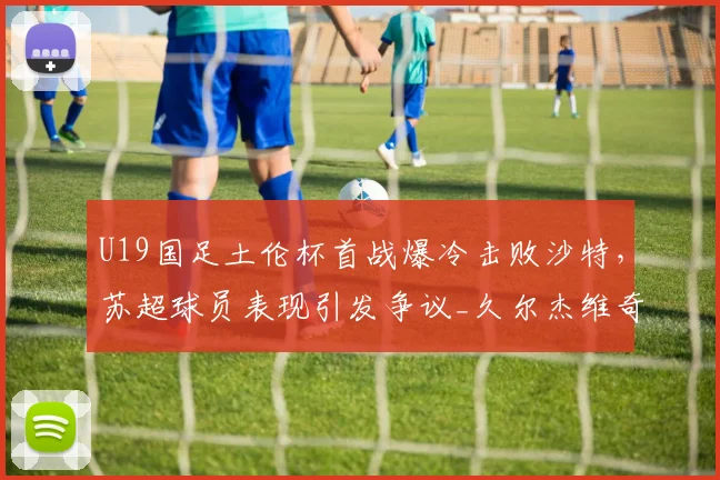 U19国足土伦杯首战爆冷击败沙特，苏超球员表现引发争议_久尔杰维奇_比赛_国青队