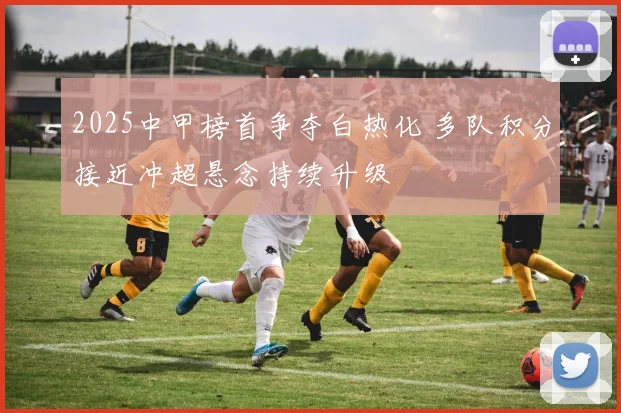 2025中甲榜首争夺白热化 多队积分接近冲超悬念持续升级