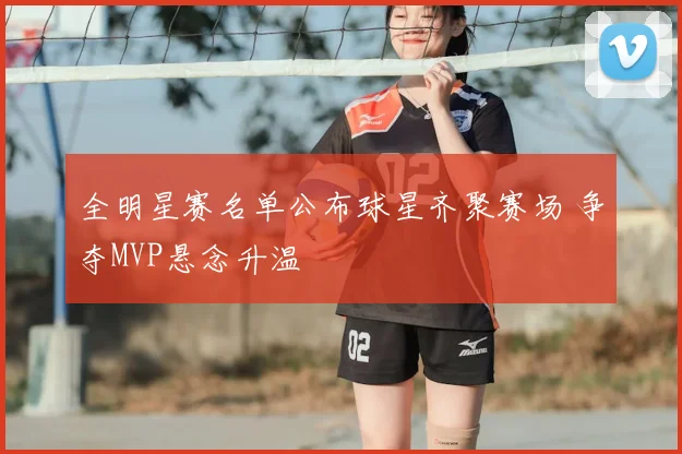 全明星赛名单公布球星齐聚赛场 争夺MVP悬念升温