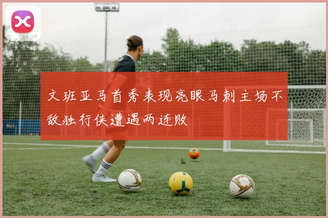 文班亚马首秀表现亮眼马刺主场不敌独行侠遭遇两连败