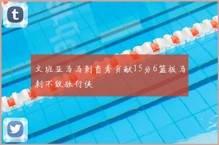 文班亚马马刺首秀贡献15分6篮板马刺不敌独行侠