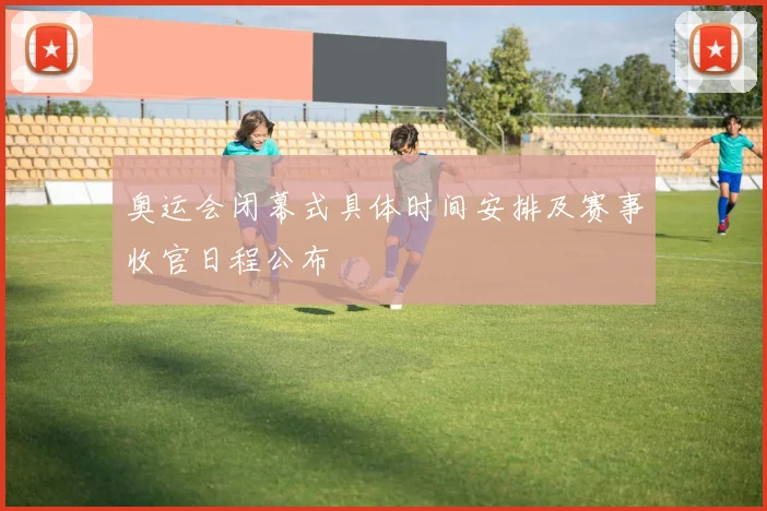 奥运会闭幕式具体时间安排及赛事收官日程公布