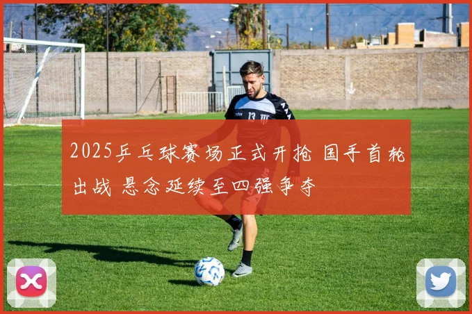 2025乒乓球赛场正式开抢 国手首轮出战 悬念延续至四强争夺