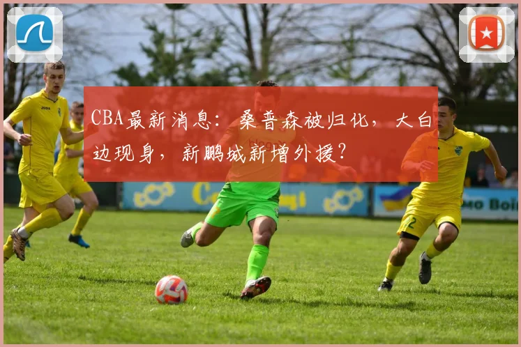 CBA最新消息：桑普森被归化，大白边现身，新鹏城新增外援？