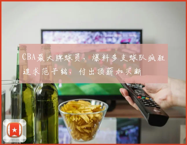 CBA最大牌球员,爆料多支球队疯狂追求范子铭,付出顶薪加买断