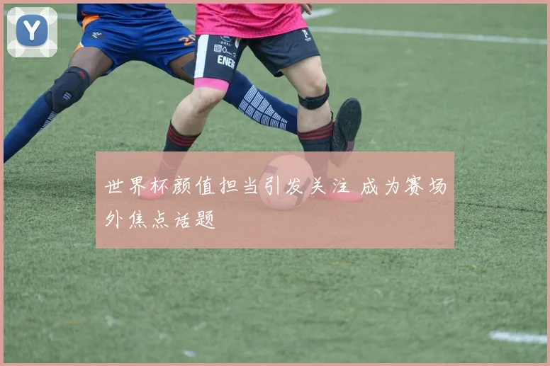 世界杯颜值担当引发关注 成为赛场外焦点话题