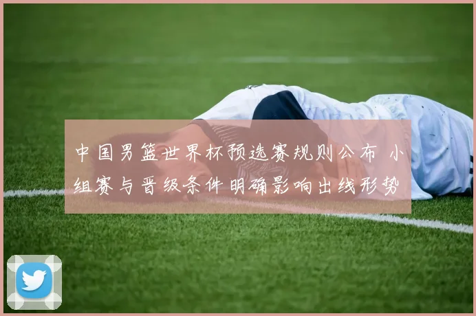 中国男篮世界杯预选赛规则公布 小组赛与晋级条件明确影响出线形势