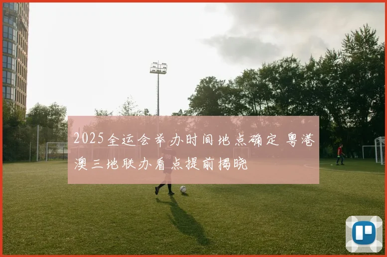 2025全运会举办时间地点确定 粤港澳三地联办看点提前揭晓