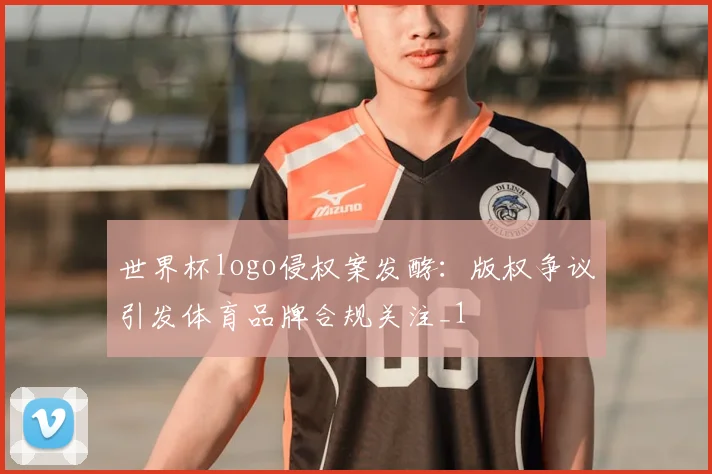 世界杯logo侵权案发酵:版权争议引发体育品牌合规关注_1