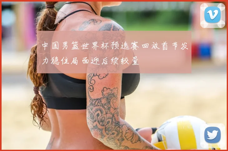 中国男篮世界杯预选赛回放首节发力稳住局面迎后续较量