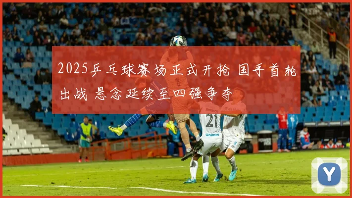 2025乒乓球赛场正式开抢 国手首轮出战 悬念延续至四强争夺