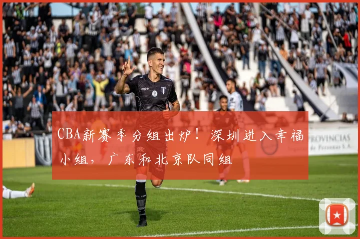 CBA新赛季分组出炉！深圳进入幸福小组，广东和北京队同组