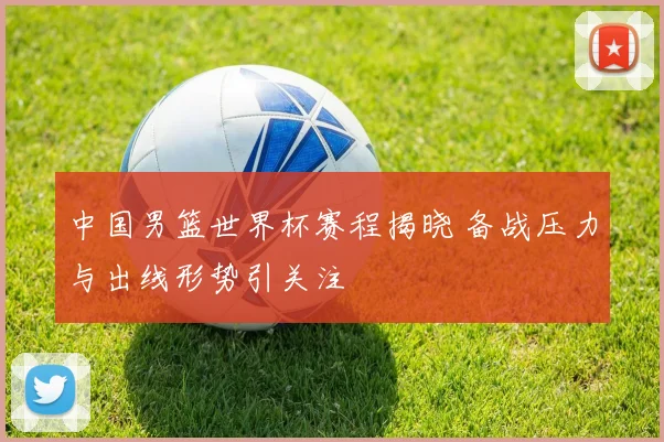 中国男篮世界杯赛程揭晓 备战压力与出线形势引关注