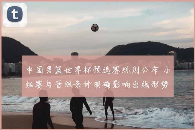 中国男篮世界杯预选赛规则公布 小组赛与晋级条件明确影响出线形势